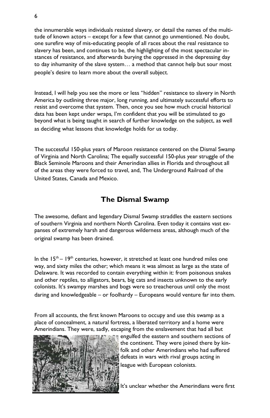 6 the innumerable ways indivicuals resisted shavery, or detail the names of the muli- tude of known actors - except for 3 fow that cannor go unmentioned. No doubt, e surefire way of mis-educating peaple of all races sbout the realresistance o slavery has been, and continues to be the hghlightng of the most spectaculr in- stances of resistance, and afterwards burying the opprssed in the depressing day. to day inhumanity of the sve system... method that cannot help but sour most people’sdesire to learn more sbout the oversllsubject Instead, | wil help you see the more or less“hidden” resisance to slavery in North America by outlining three major, long running, and ukimately successful effrts to resist and overcoma that system. Then, once you see how much crucial hisorical ara has been kept under wraps,I’m confident tht you will be stimulated to go beyond what i being Gaught in search of further knowledge on the subject, 35 well 25 deciding whit lessons that knowledge holds for us today. The successful 150-plus years of Maroon resstance centered on the Dismal Swamp. of Virginia and North Carolina; The equally successfl 150-plus year strugge of the Black Seminole Maraons and their Amerindian ales in Forids and throughout all of the areas they wer forced to trave, and, The Underground Rairoad of the United Seates, Canach and Mexico, The Dismal Swamp “The awesome, defiant and legendary Dismal Swamp straddles the eastern sectons. of southern Virginia and northern North Carolina. Even todsy it contains vast ex- panses of extremely harsh and dangerous wildernes arezs, although much of the original swamp has been drined. In the 157 199 centuries, however, t stretched at least one hundred miles one iy, and sixty miles the other; which means it was almost 3 large 3 the stte of Delaware. It was recorded to contin everything within i from poisonous snakes and other reptile, o algators, bears, big cats and nsects unknown to che early coloniss.I¢s swampy marshes and bogs were so treacherous unti only the most daring and knowledesble - or foolhardy - Europeans would venture fa into them, From all sccounts,the first known Maroons to occupy and use this swamp 25 place of concealment, a nacura fortress,a berated terricory and a home were Amerindians. They were, sdly, cscaping from the enslavement that had all but engulfad the eastern and southern sections of 5. che continent. They were joined there by kin- #Amk and other Amerindians who had sufered (g deeats in wars with rival groups acting in 18 cague with European coloiss s unclear whether the Amerindins were irst